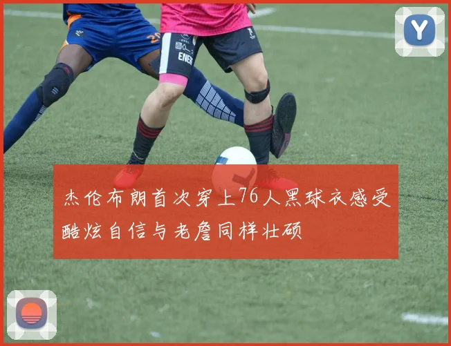 杰伦布朗首次穿上76人黑球衣感受酷炫自信与老詹同样壮硕