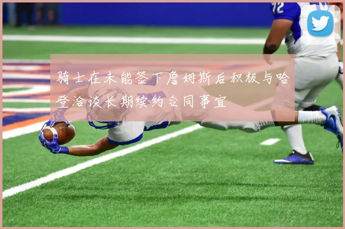 骑士在未能签下詹姆斯后积极与哈登洽谈长期续约合同事宜