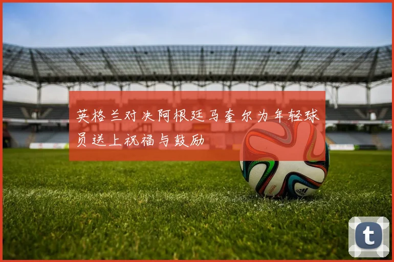 英格兰对决阿根廷马奎尔为年轻球员送上祝福与鼓励