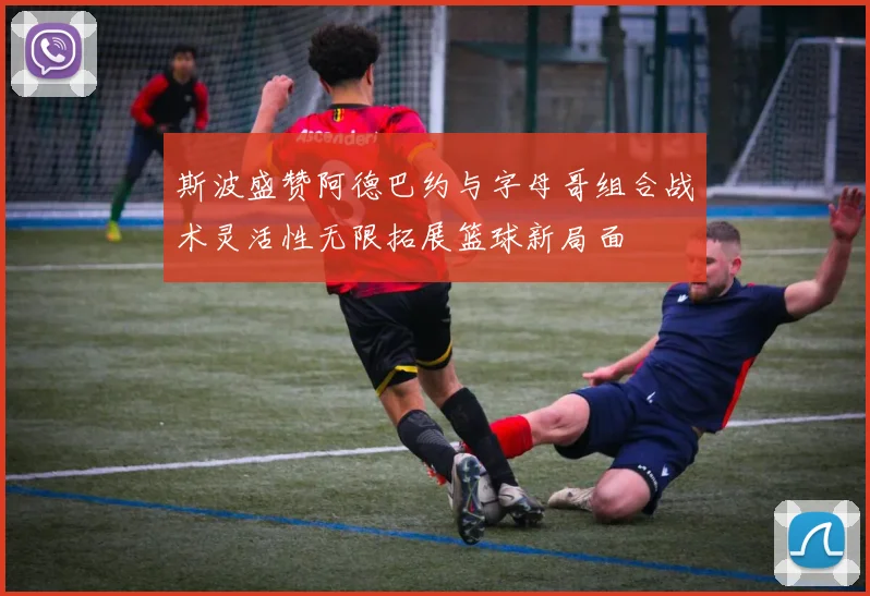 斯波盛赞阿德巴约与字母哥组合战术灵活性无限拓展篮球新局面