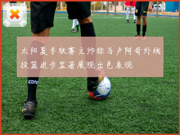 太阳夏季联赛主帅称马卢阿奇外线投篮进步显著展现出色表现