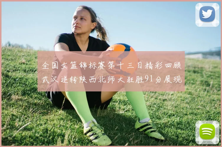 全国女篮锦标赛第十三日精彩回顾武汉逆转陕西北师大狂胜91分展现实力