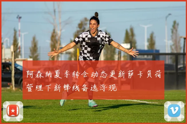 阿森纳夏季转会动态更新萨卡负荷管理下新锋线备选浮现