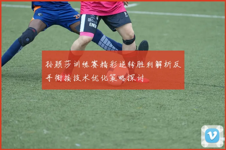 孙颖莎训练赛精彩逆转胜利解析反手衔接技术优化策略探讨